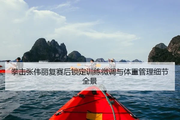 拳击张伟丽复赛后锁定训练微调与体重管理细节全景